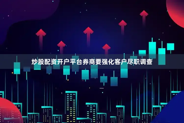 炒股配资开户平台券商要强化客户尽职调查