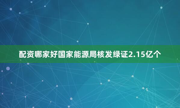 配资哪家好国家能源局核发绿证2.15亿个