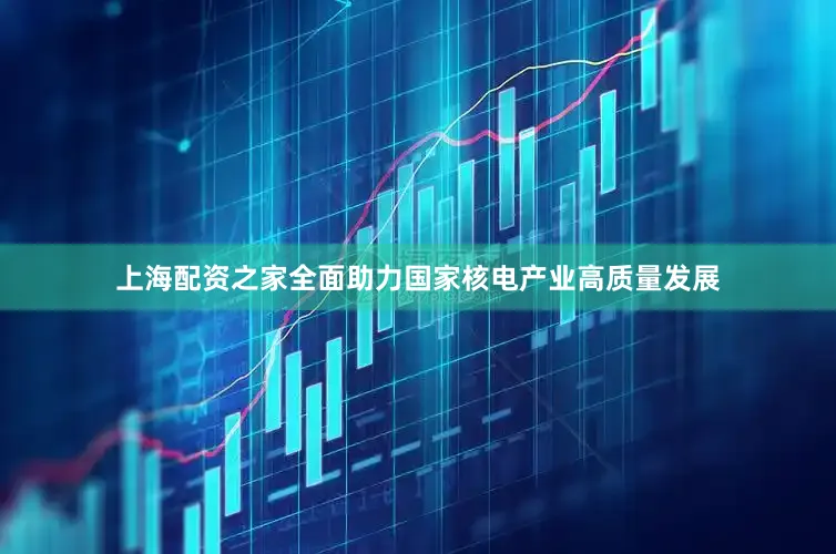 上海配资之家全面助力国家核电产业高质量发展