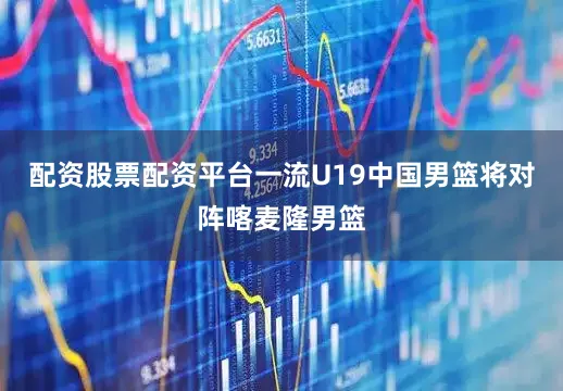 配资股票配资平台一流U19中国男篮将对阵喀麦隆男篮