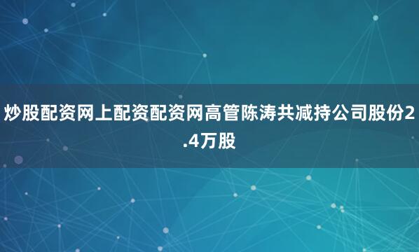 炒股配资网上配资配资网高管陈涛共减持公司股份2.4万股