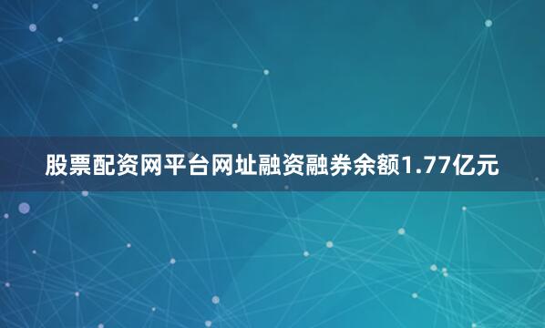 股票配资网平台网址融资融券余额1.77亿元