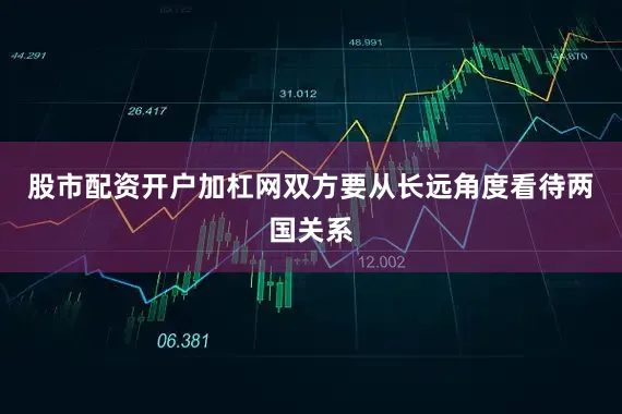 股市配资开户加杠网双方要从长远角度看待两国关系