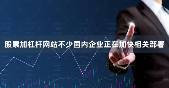 股票加杠杆网站不少国内企业正在加快相关部署