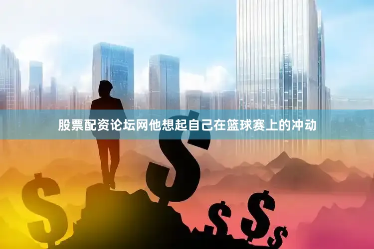 股票配资论坛网他想起自己在篮球赛上的冲动