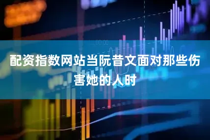 配资指数网站当阮昔文面对那些伤害她的人时