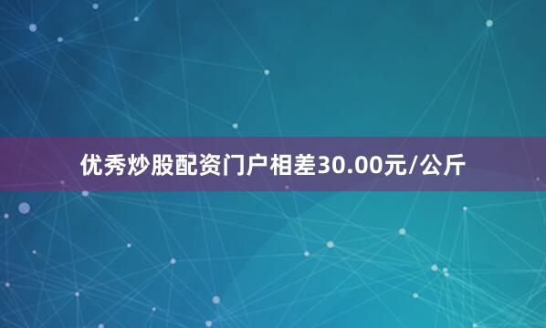 优秀炒股配资门户相差30.00元/公斤