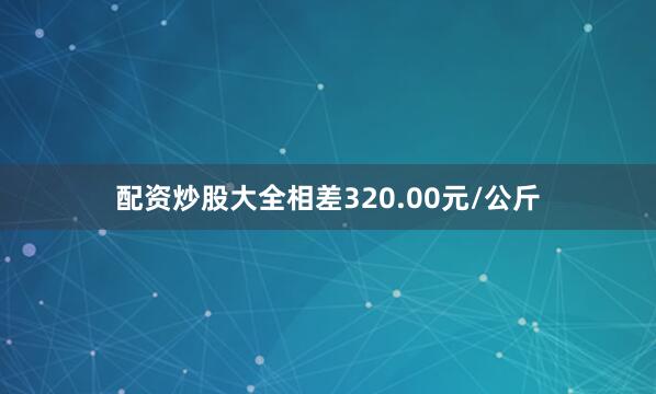 配资炒股大全相差320.00元/公斤