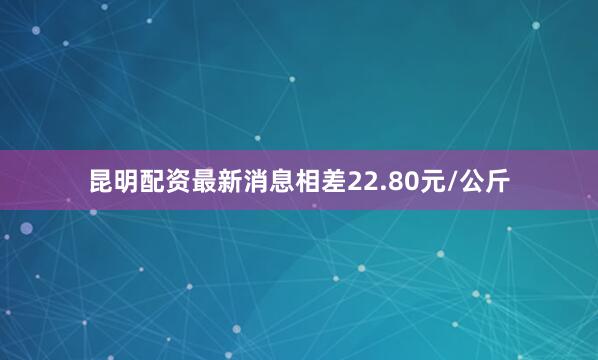 昆明配资最新消息相差22.80元/公斤