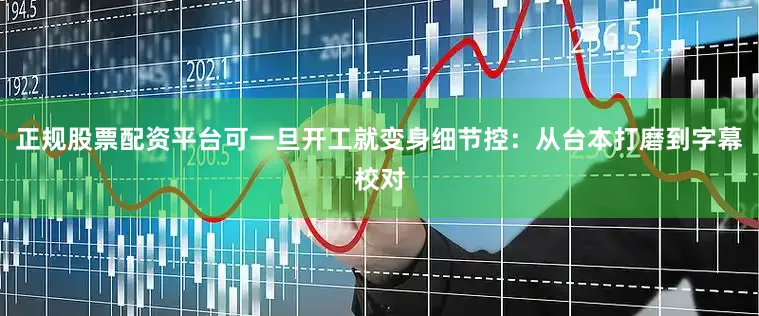 正规股票配资平台可一旦开工就变身细节控：从台本打磨到字幕校对